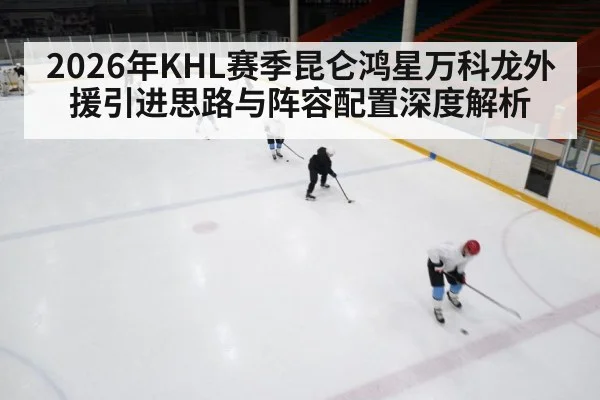 2026年KHL赛季昆仑鸿星万科龙外援引进思路与阵容配置深度解析