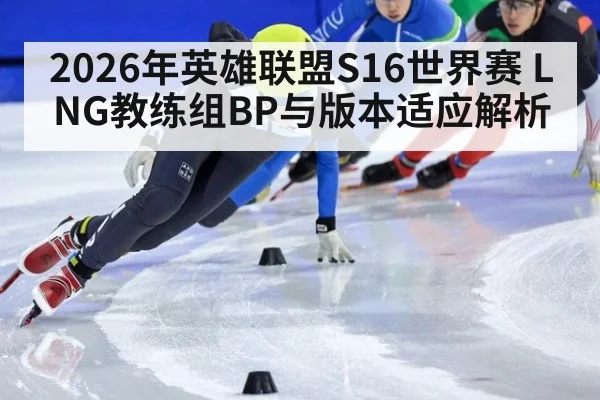 2026年英雄联盟S16世界赛 LNG教练组BP与版本适应解析